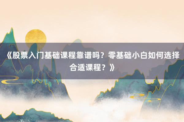 《股票入门基础课程靠谱吗？零基础小白如何选择合适课程？》