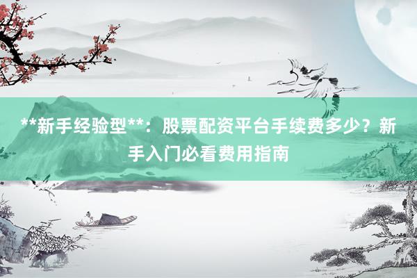 **新手经验型**：股票配资平台手续费多少？新手入门必看费用指南