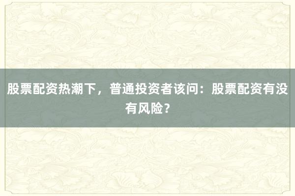 股票配资热潮下，普通投资者该问：股票配资有没有风险？