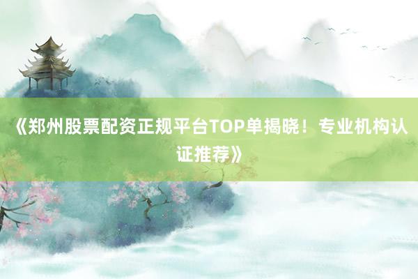 《郑州股票配资正规平台TOP单揭晓!专业机构认证推荐》