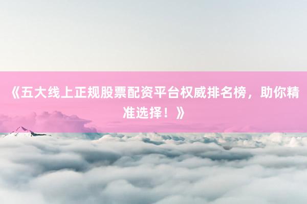 《五大线上正规股票配资平台权威排名榜，助你精准选择！》