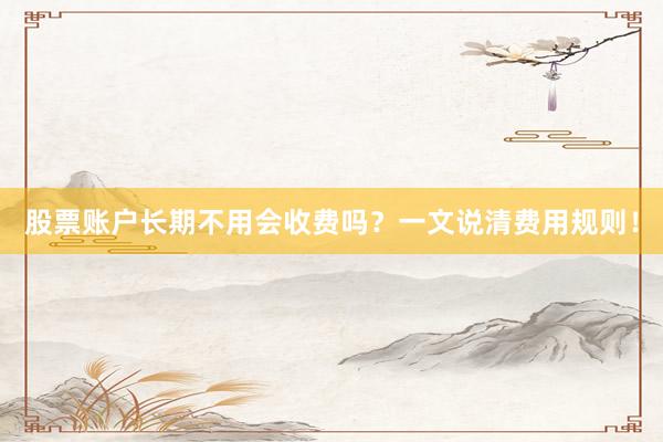 股票账户长期不用会收费吗？一文说清费用规则！