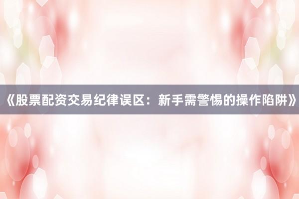 《股票配资交易纪律误区：新手需警惕的操作陷阱》