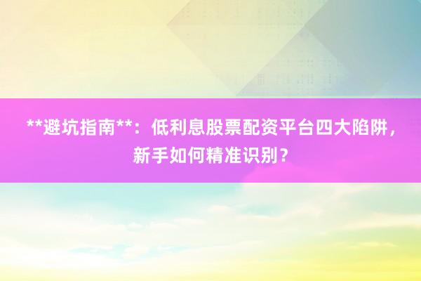 **避坑指南**：低利息股票配资平台四大陷阱，新手如何精准识别？