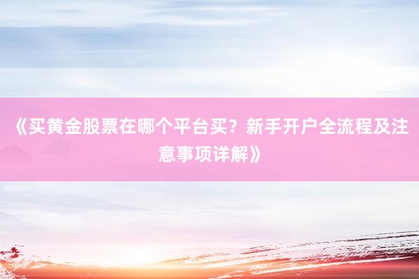 《买黄金股票在哪个平台买？新手开户全流程及注意事项详解》