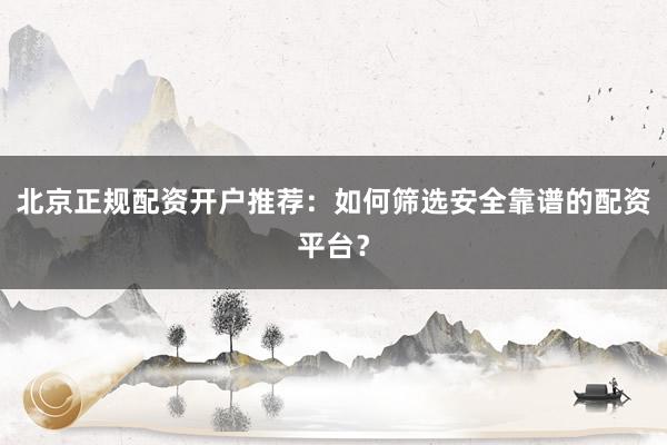 北京正规配资开户推荐：如何筛选安全靠谱的配资平台？