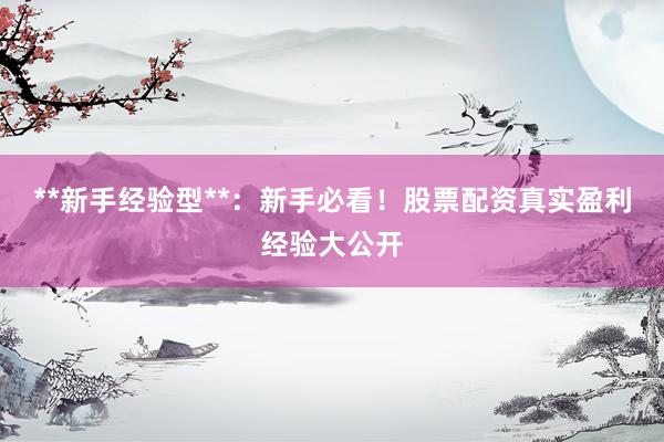 **新手经验型**：新手必看！股票配资真实盈利经验大公开