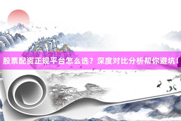 股票配资正规平台怎么选？深度对比分析帮你避坑！