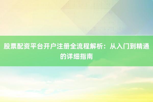 股票配资平台开户注册全流程解析：从入门到精通的详细指南