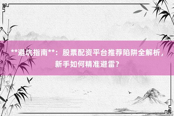 **避坑指南**：股票配资平台推荐陷阱全解析，新手如何精准避雷？