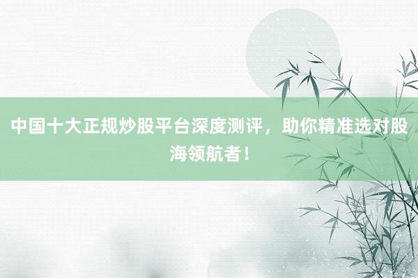 中国十大正规炒股平台深度测评，助你精准选对股海领航者！