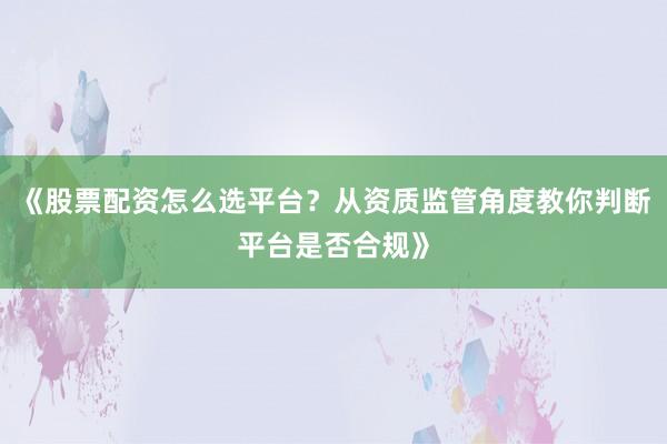 《股票配资怎么选平台？从资质监管角度教你判断平台是否合规》