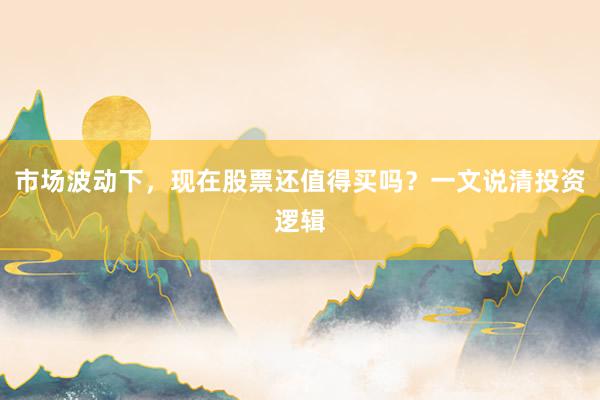 市场波动下，现在股票还值得买吗？一文说清投资逻辑