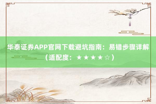 华泰证券APP官网下载避坑指南:易错步骤详解(适配度:★★★★☆)