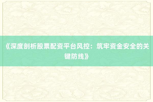 《深度剖析股票配资平台风控：筑牢资金安全的关键防线》