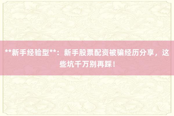 **新手经验型**：新手股票配资被骗经历分享，这些坑千万别再踩！