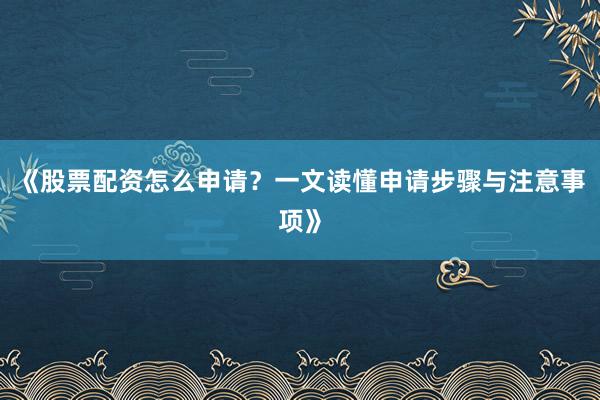 《股票配资怎么申请？一文读懂申请步骤与注意事项》