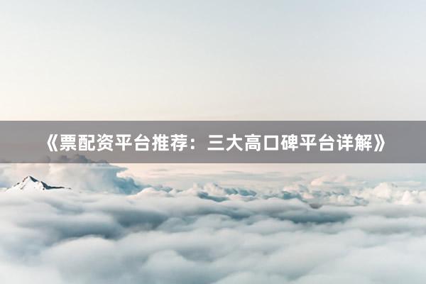 《票配资平台推荐：三大高口碑平台详解》
