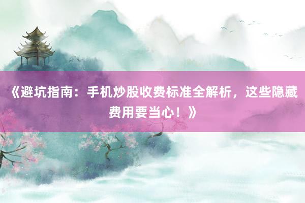 《避坑指南:手机炒股收费标准全解析,这些隐藏费用要当心!》