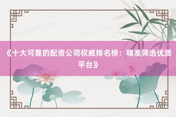 《十大可靠的配资公司权威排名榜：精准筛选优质平台》