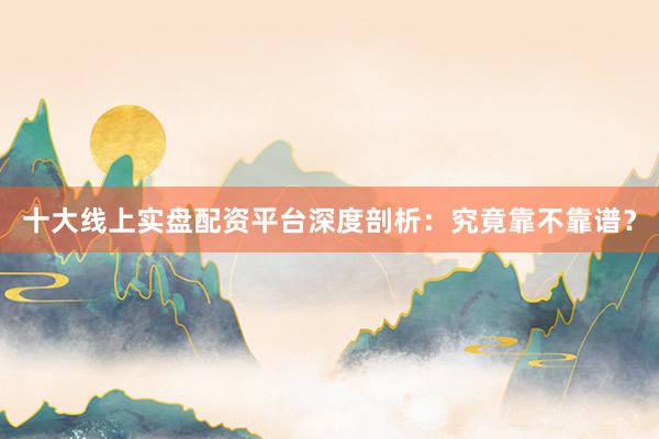 十大线上实盘配资平台深度剖析：究竟靠不靠谱？