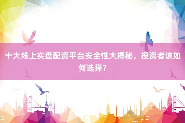 十大线上实盘配资平台安全性大揭秘，投资者该如何选择？