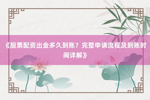 《股票配资出金多久到账？完整申请流程及到账时间详解》