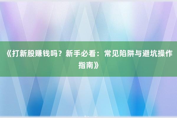 《打新股赚钱吗？新手必看：常见陷阱与避坑操作指南》