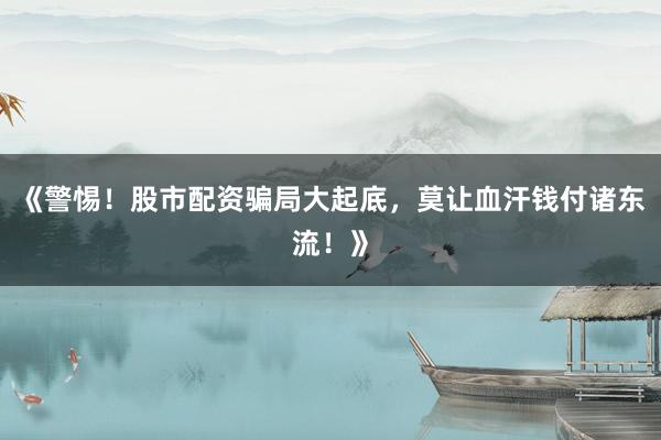 《警惕!股市配资骗局大起底,莫让血汗钱付诸东流!》