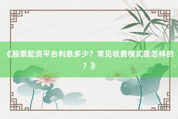 《股票配资平台利息多少?常见收费模式是怎样的?》