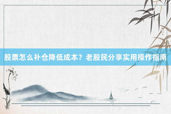 股票怎么补仓降低成本?老股民分享实用操作指南