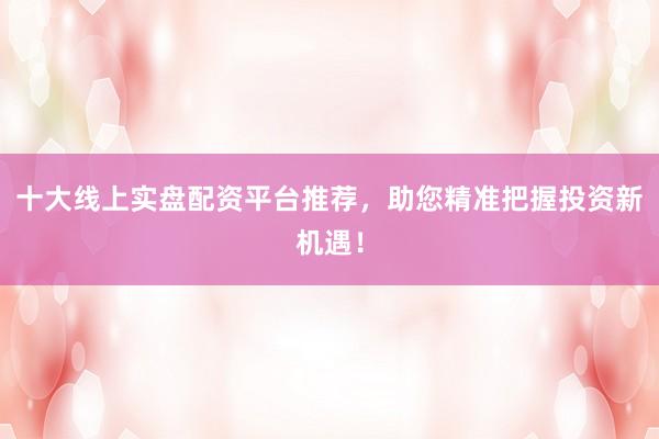 十大线上实盘配资平台推荐，助您精准把握投资新机遇！