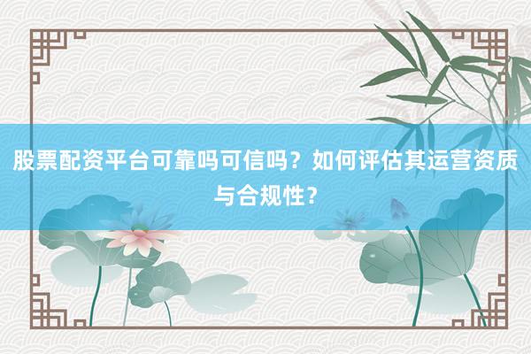股票配资平台可靠吗可信吗？如何评估其运营资质与合规性？