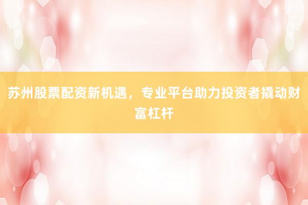 苏州股票配资新机遇，专业平台助力投资者撬动财富杠杆