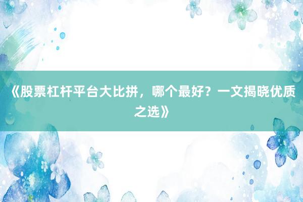 《股票杠杆平台大比拼，哪个最好？一文揭晓优质之选》