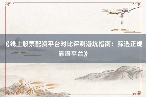 《线上股票配资平台对比评测避坑指南：筛选正规靠谱平台》
