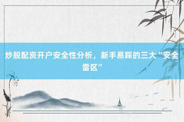 炒股配资开户安全性分析，新手易踩的三大“安全雷区”