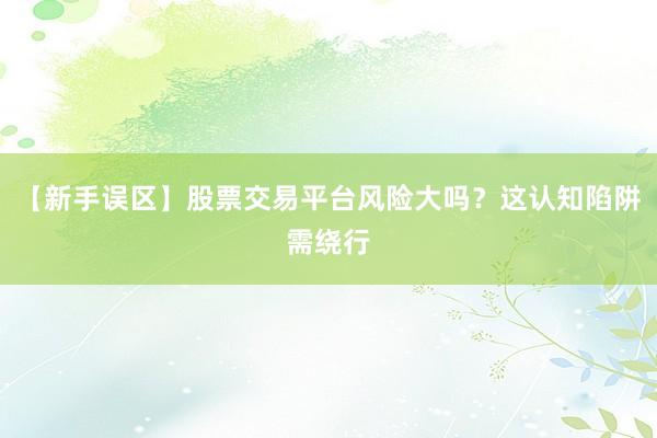 【新手误区】股票交易平台风险大吗？这认知陷阱需绕行
