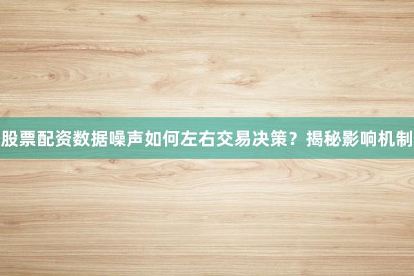 股票配资数据噪声如何左右交易决策？揭秘影响机制