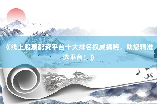 《线上股票配资平台十大排名权威揭晓，助您精准选平台！》