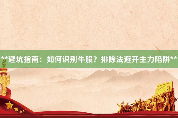 **避坑指南:如何识别牛股?排除法避开主力陷阱**
