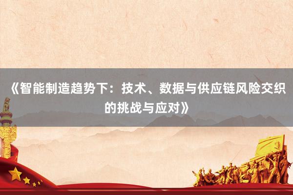 《智能制造趋势下：技术、数据与供应链风险交织的挑战与应对》
