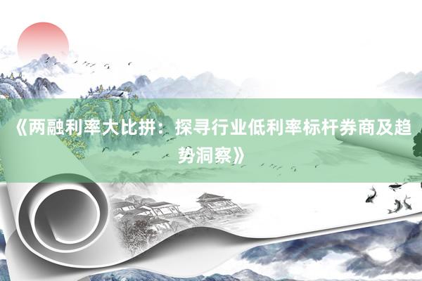 《两融利率大比拼：探寻行业低利率标杆券商及趋势洞察》