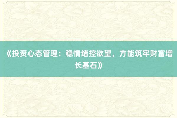 《投资心态管理：稳情绪控欲望，方能筑牢财富增长基石》
