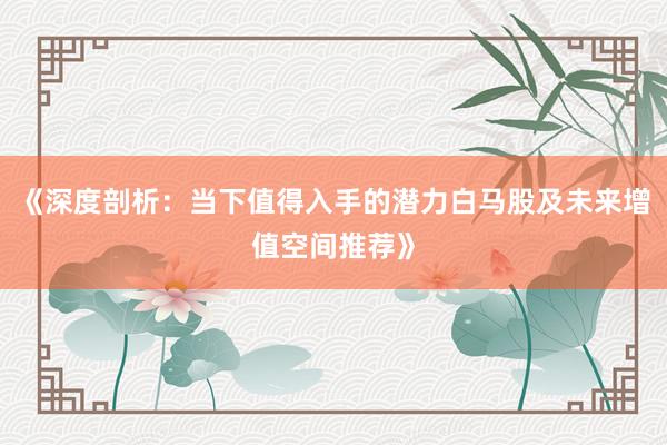 《深度剖析：当下值得入手的潜力白马股及未来增值空间推荐》
