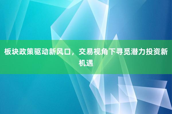 板块政策驱动新风口，交易视角下寻觅潜力投资新机遇