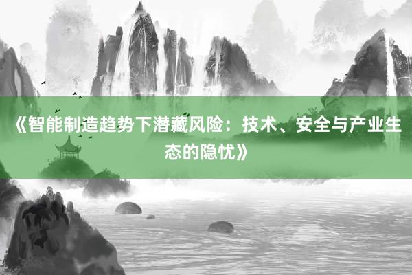 《智能制造趋势下潜藏风险：技术、安全与产业生态的隐忧》