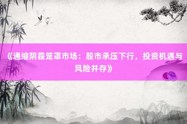 《通缩阴霾笼罩市场：股市承压下行，投资机遇与风险并存》