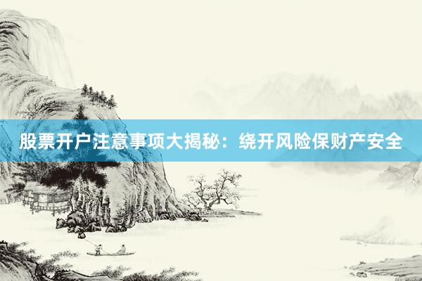 股票开户注意事项大揭秘：绕开风险保财产安全