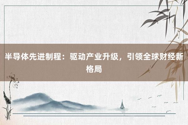 半导体先进制程：驱动产业升级，引领全球财经新格局